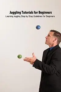 Juggling Tutorials for Beginners: Learning Juggling Step by Step Guidelines for Beginners: Juggling Guide Book