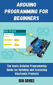 Arduino Programming for Beginners: The Basic Arduino Programming Guide for Building and Executing Electronic Projects