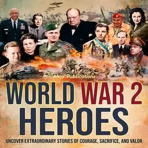 World War 2 Heroes: Uncover Extraordinary Stories of Courage, Sacrifice, and Valor [Audiobook]