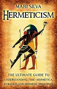 Hermeticism: The Ultimate Guide to Understanding the Hermetica, Kybalion, and Hermetic Principles