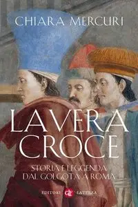 Chiara Mercuri - La Vera Croce. Storia e leggenda dal Golgota a Roma