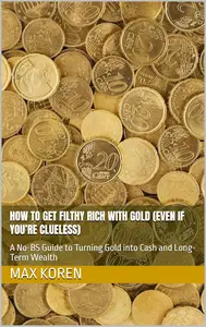 How to Get Filthy Rich with Gold: A No-BS Guide to Turning Gold into Cash and Long-Term Wealth