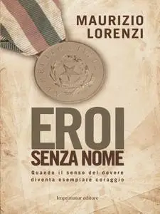 Maurizio Lorenzi - Eroi senza nome. Quando il senso del dovere diventa esemplare coraggio