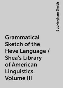 «Grammatical Sketch of the Heve Language / Shea's Library of American Linguistics. Volume III» by Buckingham Smith