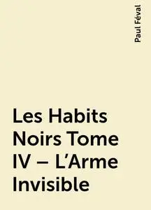 «Les Habits Noirs Tome IV – L’Arme Invisible» by Paul Féval