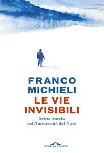 Franco Michieli - Le vie invisibili. Senza traccia nell'immensità del Nord