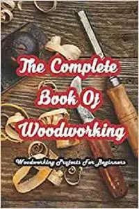 The Complete Book Of Woodworking: Woodworking Projects For Beginners