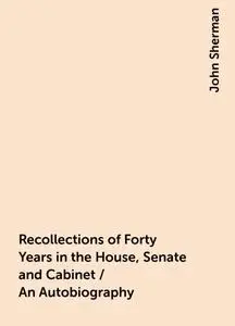 «Recollections of Forty Years in the House, Senate and Cabinet / An Autobiography» by John Sherman