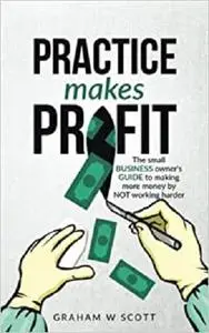 Practice Makes Profit: The Small Business Owner's guide to making more money by NOT working harder