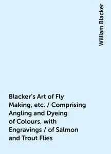 «Blacker's Art of Fly Making, etc. / Comprising Angling and Dyeing of Colours, with Engravings / of Salmon and Trout Fli