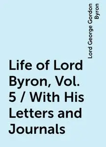 «Life of Lord Byron, Vol. 5 / With His Letters and Journals» by Lord George Gordon Byron