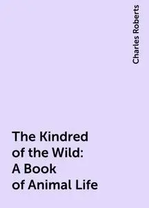 «The Kindred of the Wild: A Book of Animal Life» by Charles Roberts