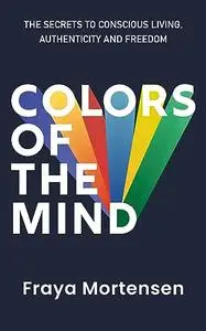 Colors of The Mind: The Secrets to Conscious Living, Authenticity and Freedom