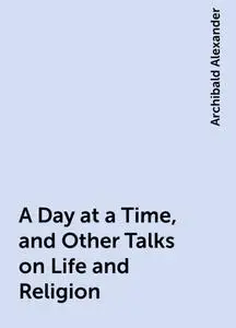 «A Day at a Time, and Other Talks on Life and Religion» by Archibald Alexander