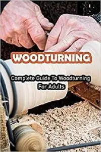 Woodturning: Complete Guide To Woodturning For Adults: verything You Need To Know About Woodturning