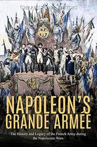 Napoleon's Grande Armée The History and Legacy of the French Army during the Napoleonic Wars