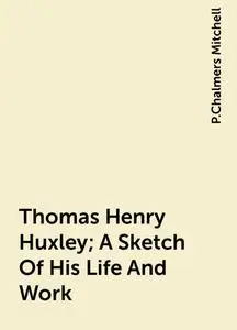«Thomas Henry Huxley; A Sketch Of His Life And Work» by P.Chalmers Mitchell