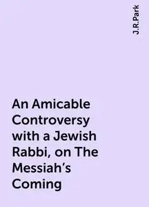 «An Amicable Controversy with a Jewish Rabbi, on The Messiah's Coming» by J.R.Park