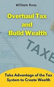 Overhaul Tax and Build Wealth: Take Advantage of the Tax System to Create Wealth