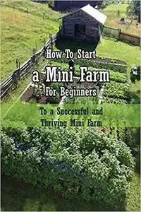 How To Start a Mini Farm For Beginners: To a Successful and Thriving Mini Farm: Mini Farming For Beginners Book