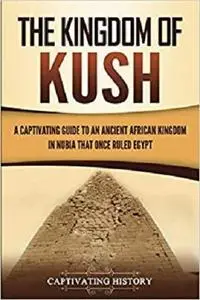 The Kingdom of Kush: A Captivating Guide to an Ancient African Kingdom in Nubia That Once Ruled Egypt