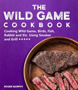 The Wild Game Cookbook: Cooking Wild Game, Birds, Fish, Rabbit and Etc