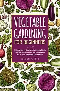 Vegetable Gardening for Beginners: A Simple Step-by-Step Guide to Growing Plants, Fruits and Flowers