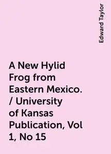 «A New Hylid Frog from Eastern Mexico. / University of Kansas Publication, Vol 1, No 15» by Edward Taylor