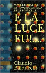 Claudio Balducelli - E LA LUCE FU!....: VIAGGIO DIDATTICO ATTRAVERSO LA FISICA DELLE PARTICELLE
