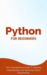 Python For Beginners: The Comprehensive Guide To Learning, Understanding, And Mastering Python Programming