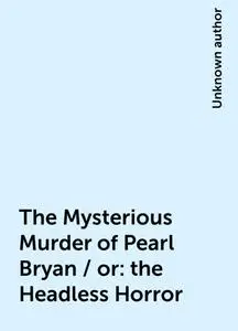 «The Mysterious Murder of Pearl Bryan / or: the Headless Horror» by None