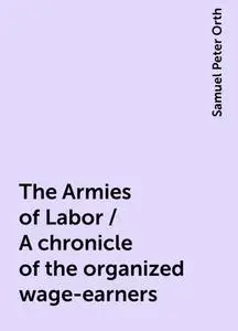 «The Armies of Labor / A chronicle of the organized wage-earners» by Samuel Peter Orth