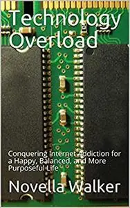 Technology Overload: Conquering Internet Addiction for a Happy, Balanced, and More Purposeful Life