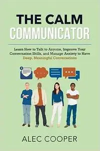 The Calm Communicator: Learn How to Talk to Anyone, Improve your Conversation Skills, and Manage Anxiety