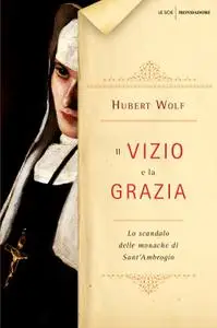 Hubert Wolf - Il vizio e la grazia. Lo scandalo delle monache di Sant'Ambrogio