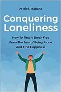 Conquering Loneliness: How To Finally Break Free From The Fear Of Being Alone And Find Happiness