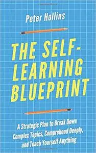 The Self-Learning Blueprint: A Strategic Plan to Break Down Complex Topics, Comprehend Deeply, and Teach Yourself Anything