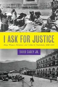 I Ask for Justice: Maya Women, Dictators, and Crime in Guatemala, 1898–1944