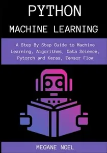 Python Machine Learning: A Step By Step Guide to Machine Learning, Algorithms, Data Science, Pytorch and Keras, Tensor Flow