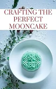 CRAFTING THE PERFECT MOONCAKE: Unveiling the Art of Homemade Mooncakes with 50 Scrumptious Recipes