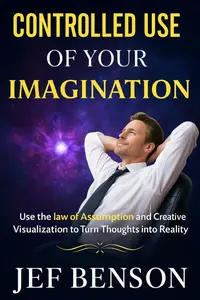Controlled Use of Your Imagination: Use the Law of Assumption and Creative Visualization to Turn Thoughts into Reality