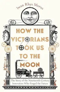 How the Victorians Took Us to the Moon: The Story of the Nineteenth-Century Innovators Who Forged the Future