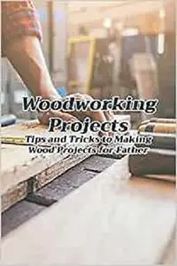 Woodworking Projects: Tips and Tricks to Making Wood Projects for Father: Woodworking for Beginners