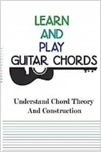 Learn And Play Guitar Chords- Understand Chord Theory And Construction: Learning To Play Guitar Chords Scales And Solos