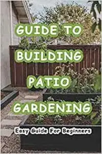 Guide To Building Patio Gardening: Easy Guide For Beginners: How to Build Your Own Patio Garden?
