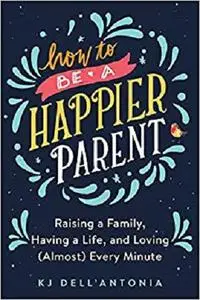 How to be a Happier Parent: Raising a Family, Having a Life, and Loving (Almost) Every Minute