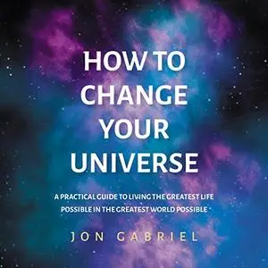 How to Change Your Universe: A Practical Guide to Living the Greatest Life Possible in the Greatest World Possible [Audiobook]
