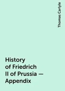 «History of Friedrich II of Prussia — Appendix» by Thomas Carlyle