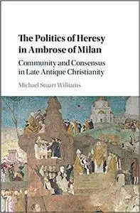 The Politics of Heresy in Ambrose of Milan: Community and Consensus in Late Antique Christianity