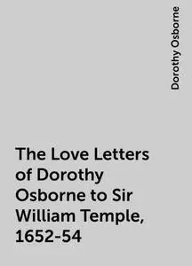 «The Love Letters of Dorothy Osborne to Sir William Temple, 1652-54» by Dorothy Osborne